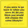 If you were to go back to when you were 20, do you think you would still choose the same lifestyle?