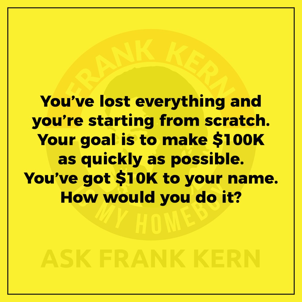 You’ve lost everything and you’re starting from scratch. Your goal is to make $100K as quickly as possible. You’ve got $10K to your name. How would you do it? - Frank Kern Greatest Hit
