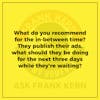 What do you recommend for the in-between time? They publish their ads, what should they be doing for the next three days while they're waiting? - Frank Kern Greatest Hit