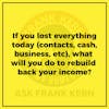If you lost everything today (contacts, cash, business, etc), what will you do to rebuild back your income?